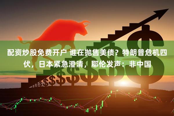 配资炒股免费开户 谁在抛售美债？特朗普危机四伏，日本紧急澄清，耶伦发声：非中国