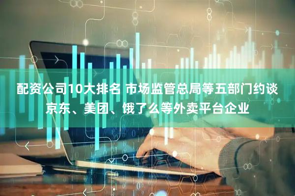 配资公司10大排名 市场监管总局等五部门约谈京东、美团、饿了么等外卖平台企业