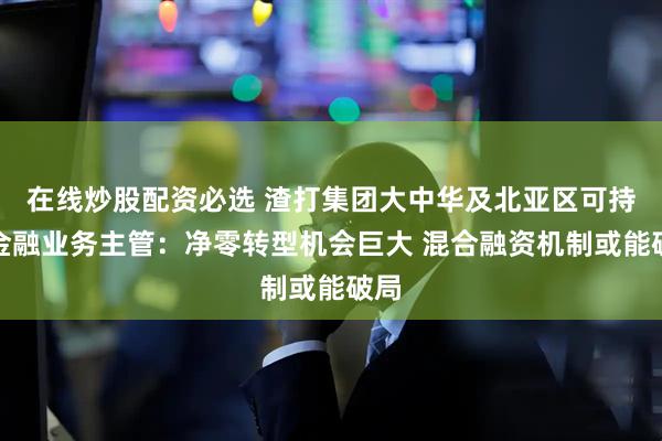 在线炒股配资必选 渣打集团大中华及北亚区可持续金融业务主管：净零转型机会巨大 混合融资机制或能破局