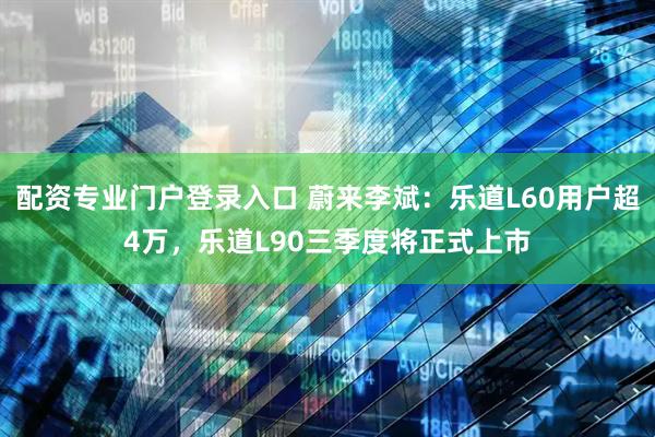 配资专业门户登录入口 蔚来李斌：乐道L60用户超4万，乐道L90三季度将正式上市
