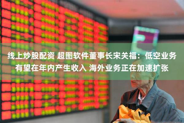 线上炒股配资 超图软件董事长宋关福：低空业务有望在年内产生收入 海外业务正在加速扩张
