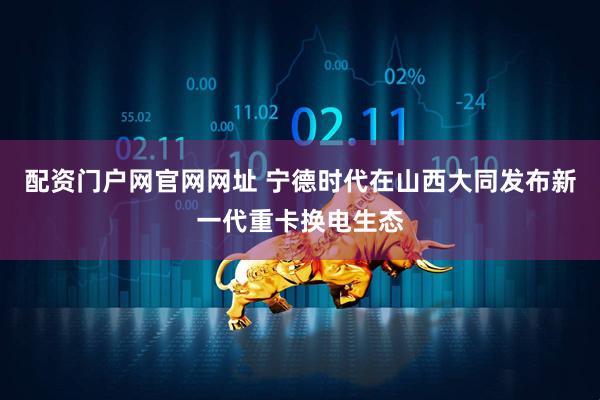 配资门户网官网网址 宁德时代在山西大同发布新一代重卡换电生态