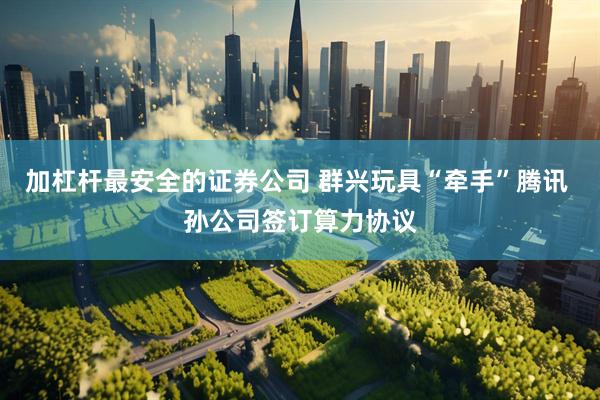 加杠杆最安全的证券公司 群兴玩具“牵手”腾讯 孙公司签订算力协议