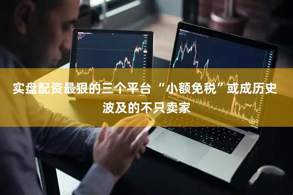 实盘配资最狠的三个平台 “小额免税”或成历史 波及的不只卖家