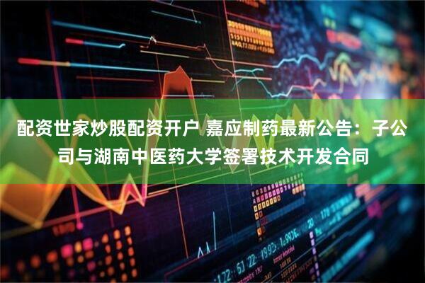 配资世家炒股配资开户 嘉应制药最新公告：子公司与湖南中医药大学签署技术开发合同