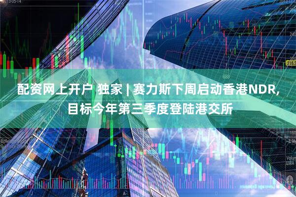 配资网上开户 独家 | 赛力斯下周启动香港NDR, 目标今年第三季度登陆港交所