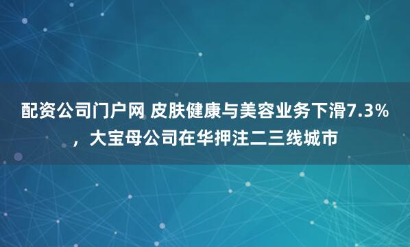 配资公司门户网 皮肤健康与美容业务下滑7.3%，大宝母公司在华押注二三线城市