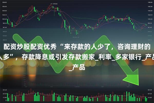 配资炒股配资优秀 “来存款的人少了，咨询理财的人多”，存款降息或引发存款搬家_利率_多家银行_产品