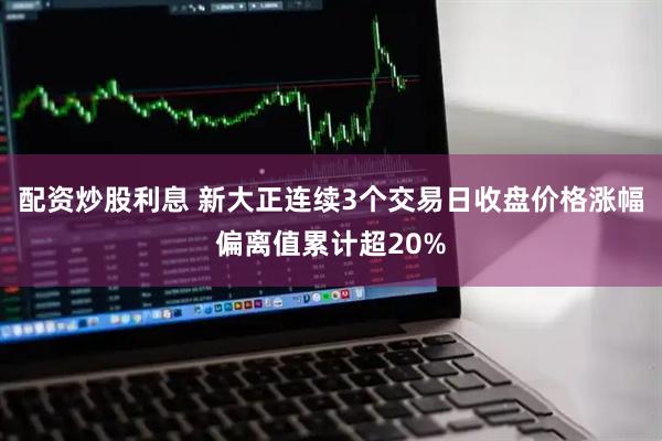 配资炒股利息 新大正连续3个交易日收盘价格涨幅偏离值累计超20%