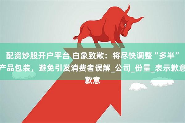 配资炒股开户平台 白象致歉：将尽快调整“多半”产品包装，避免引发消费者误解_公司_份量_表示歉意