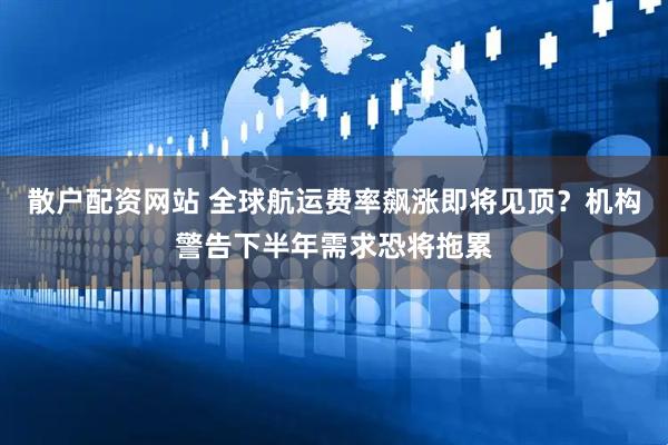 散户配资网站 全球航运费率飙涨即将见顶？机构警告下半年需求恐将拖累