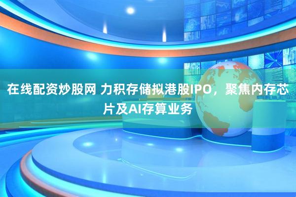 在线配资炒股网 力积存储拟港股IPO，聚焦内存芯片及AI存算业务