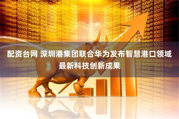 配资台网 深圳港集团联合华为发布智慧港口领域最新科技创新成果