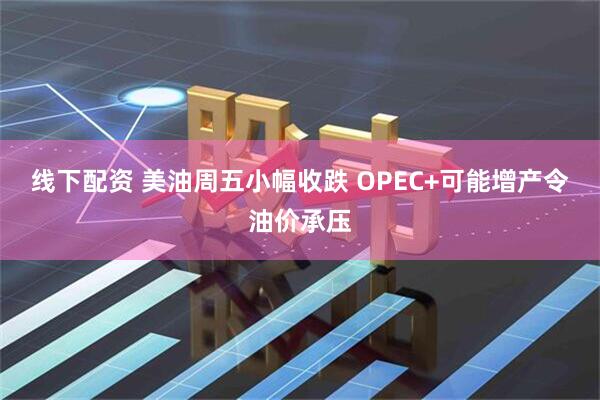 线下配资 美油周五小幅收跌 OPEC+可能增产令油价承压