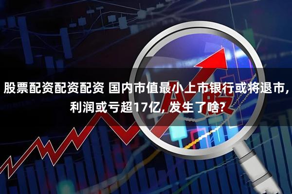 股票配资配资配资 国内市值最小上市银行或将退市, 利润或亏超17亿, 发生了啥?
