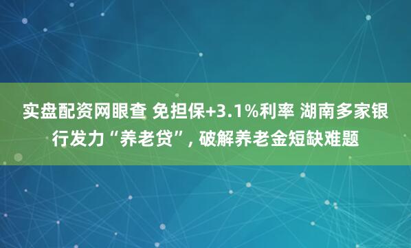 实盘配资网眼查 免担保+3.1%利率 湖南多家银行发力“养老贷”, 破解养老金短缺难题