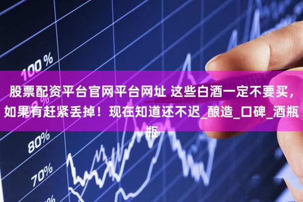 股票配资平台官网平台网址 这些白酒一定不要买，如果有赶紧丢掉！现在知道还不迟_酿造_口碑_酒瓶