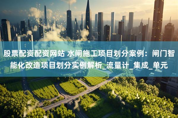 股票配资配资网站 水闸施工项目划分案例：闸门智能化改造项目划分实例解析_流量计_集成_单元