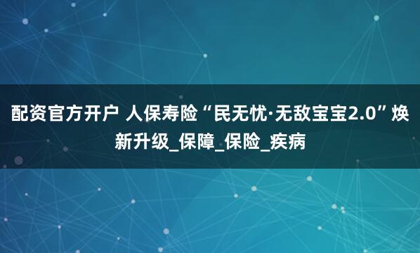 配资官方开户 人保寿险“民无忧·无敌宝宝2.0”焕新升级_保障_保险_疾病