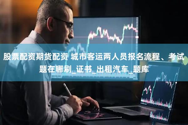股票配资期货配资 城市客运两人员报名流程、考试题在哪刷_证书_出租汽车_题库