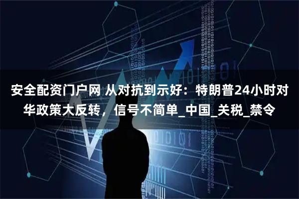 安全配资门户网 从对抗到示好：特朗普24小时对华政策大反转，信号不简单_中国_关税_禁令