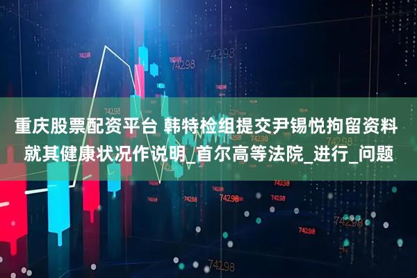 重庆股票配资平台 韩特检组提交尹锡悦拘留资料 就其健康状况作说明_首尔高等法院_进行_问题