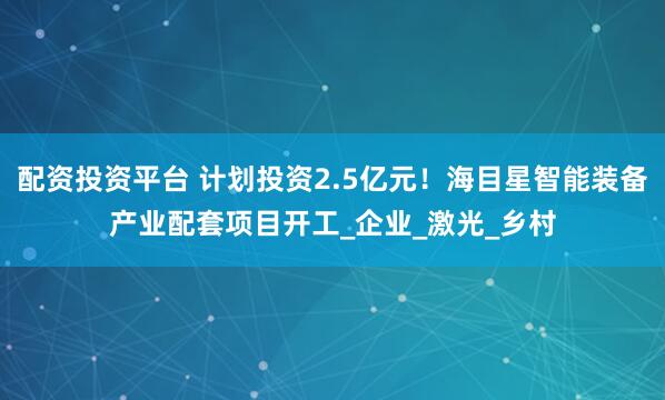 配资投资平台 计划投资2.5亿元！海目星智能装备产业配套项目开工_企业_激光_乡村
