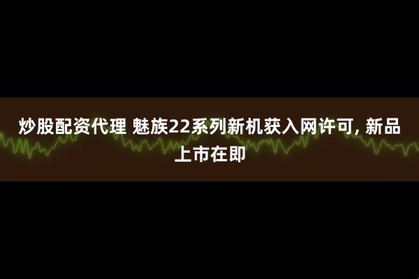 炒股配资代理 魅族22系列新机获入网许可, 新品上市在即