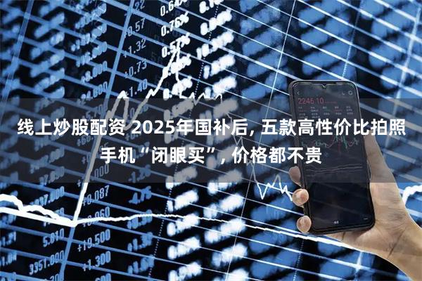 线上炒股配资 2025年国补后, 五款高性价比拍照手机“闭眼买”, 价格都不贵