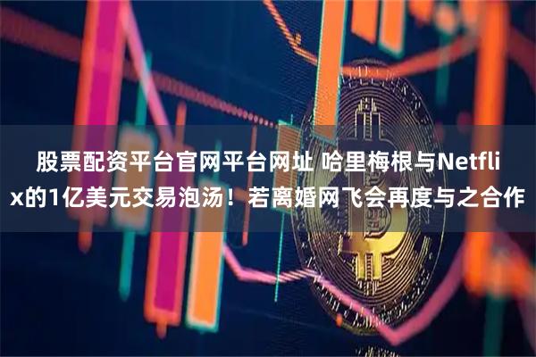 股票配资平台官网平台网址 哈里梅根与Netflix的1亿美元交易泡汤！若离婚网飞会再度与之合作