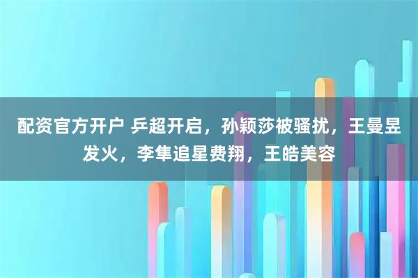 配资官方开户 乒超开启，孙颖莎被骚扰，王曼昱发火，李隼追星费翔，王皓美容