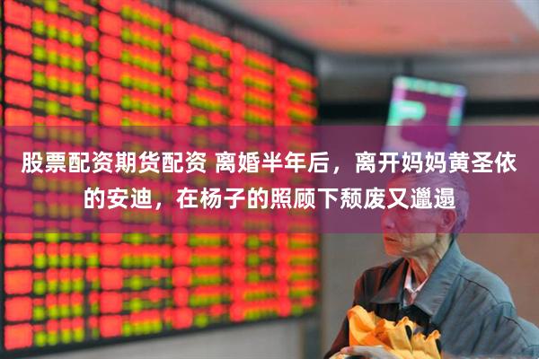 股票配资期货配资 离婚半年后，离开妈妈黄圣依的安迪，在杨子的照顾下颓废又邋遢