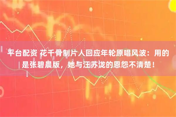 平台配资 花千骨制片人回应年轮原唱风波：用的是张碧晨版，她与汪苏泷的恩怨不清楚！