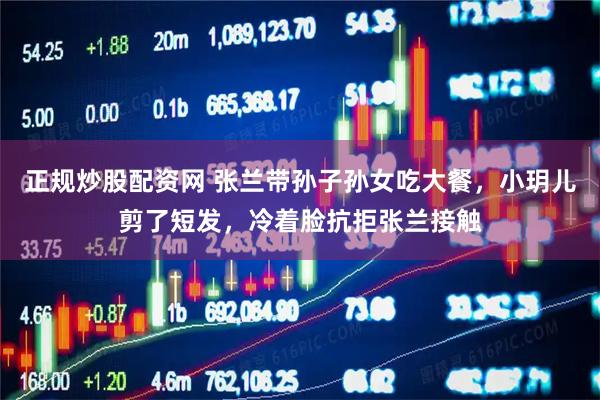 正规炒股配资网 张兰带孙子孙女吃大餐，小玥儿剪了短发，冷着脸抗拒张兰接触