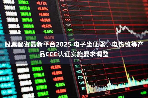 股票配资最新平台2025 电子坐便器、电热毯等产品CCC认证实施要求调整
