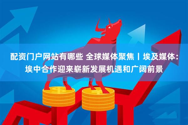 配资门户网站有哪些 全球媒体聚焦丨埃及媒体：埃中合作迎来崭新发展机遇和广阔前景